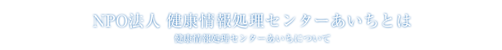 健康情報処理センターあいちについて:NPO法人 健康情報処理センターあいちとは